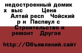 недостроенный домик 6х3 выс 2.65  › Цена ­ 100 000 - Алтай респ., Чойский р-н, Паспаул с. Строительство и ремонт » Другое   